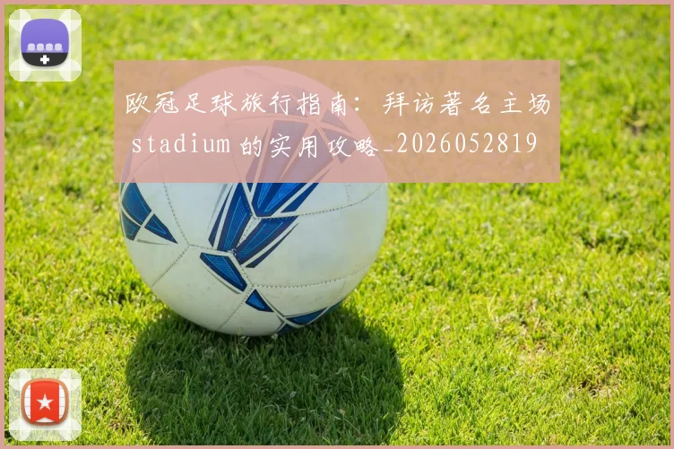 欧冠足球旅行指南:拜访著名主场 stadium 的实用攻略_20260528193350_20260609230756