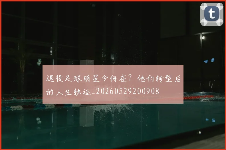 退役足球明星今何在?他们转型后的人生轨迹_20260529200908