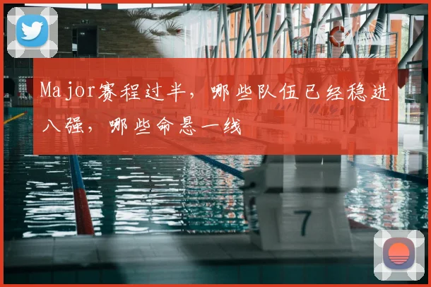 Major赛程过半,哪些队伍已经稳进八强,哪些命悬一线