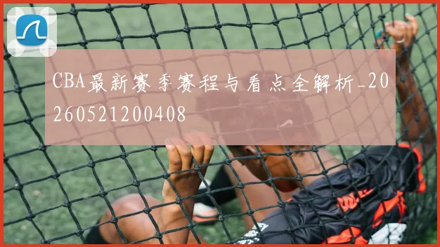 CBA最新赛季赛程与看点全解析_20260521200408
